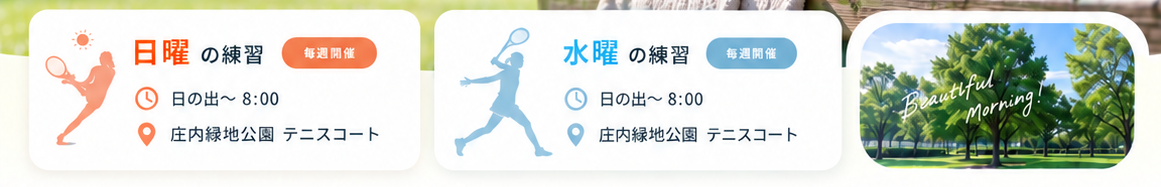 日曜の練習：毎週開催、日の出〜8:00、庄内緑地公園テニスコート。水曜の練習：毎週開催、日の出〜8:00、庄内緑地公園テニスコート。